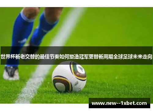 世界杯新老交替的最佳节奏如何塑造冠军更替新周期全球足球未来走向 世界杯新老交替的最佳节奏如何塑造冠军更替新周期全球足球未来走向