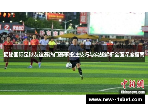 揭秘国际足球友谊赛热门赛事投注技巧与实战解析全面深度指南 揭秘国际足球友谊赛热门赛事投注技巧与实战解析全面深度指南
