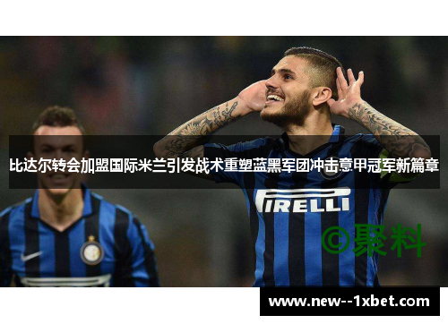 比达尔转会加盟国际米兰引发战术重塑蓝黑军团冲击意甲冠军新篇章