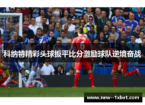 科纳特精彩头球扳平比分激励球队逆境奋战 科纳特精彩头球扳平比分激励球队逆境奋战