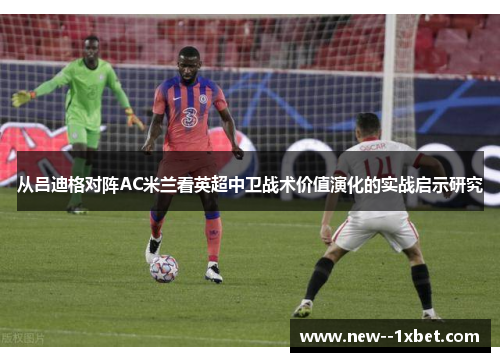 从吕迪格对阵AC米兰看英超中卫战术价值演化的实战启示研究 从吕迪格对阵AC米兰看英超中卫战术价值演化的实战启示研究