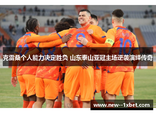 克雷桑个人能力决定胜负 山东泰山亚冠主场逆袭演绎传奇 克雷桑个人能力决定胜负 山东泰山亚冠主场逆袭演绎传奇