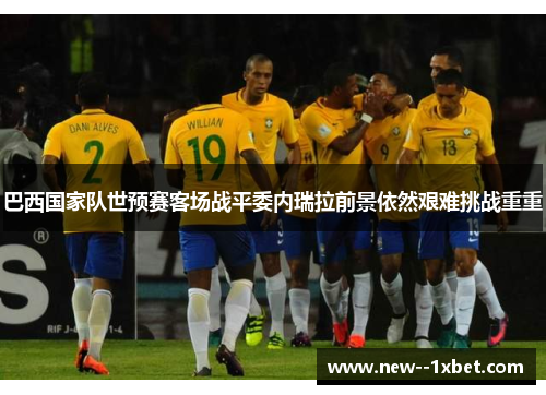 巴西国家队世预赛客场战平委内瑞拉前景依然艰难挑战重重