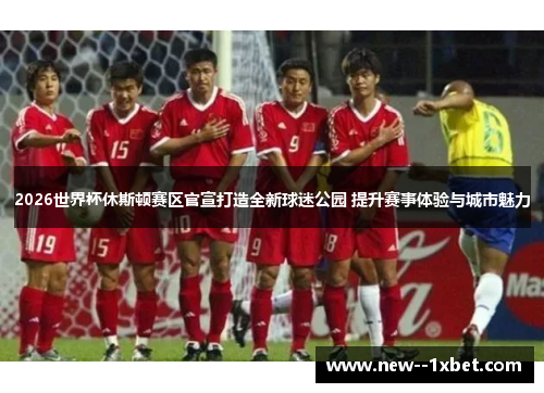 2026世界杯休斯顿赛区官宣打造全新球迷公园 提升赛事体验与城市魅力 2026世界杯休斯顿赛区官宣打造全新球迷公园 提升赛事体验与城市魅力