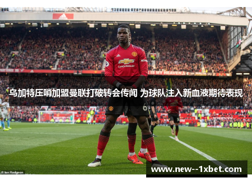乌加特压哨加盟曼联打破转会传闻 为球队注入新血液期待表现 乌加特压哨加盟曼联打破转会传闻 为球队注入新血液期待表现