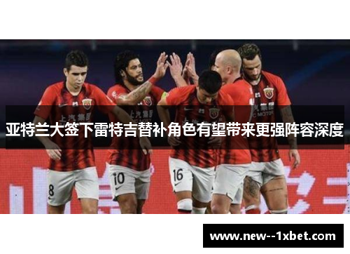 亚特兰大签下雷特吉替补角色有望带来更强阵容深度