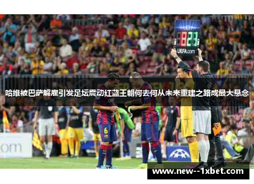 哈维被巴萨解雇引发足坛震动红蓝王朝何去何从未来重建之路成最大悬念