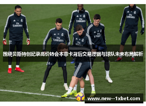 围绕贝斯特创纪录高价转会本菲卡背后交易逻辑与球队未来布局解析