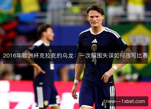 2016年欧洲杯克拉克的乌龙:一次解围失误如何改写比赛 2016年欧洲杯克拉克的乌龙:一次解围失误如何改写比赛